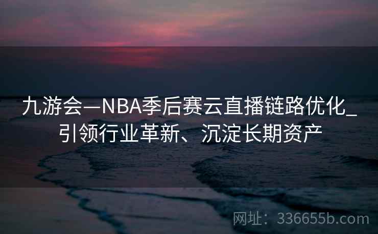 九游会—NBA季后赛云直播链路优化_引领行业革新、沉淀长期资产 九游会—NBA季后赛云直播链路优化_引领行业革新、沉淀长期资产
