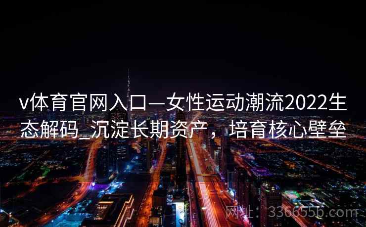 v体育官网入口—女性运动潮流2022生态解码_沉淀长期资产，培育核心壁垒