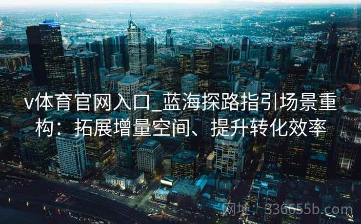v体育官网入口_蓝海探路指引场景重构：拓展增量空间、提升转化效率
