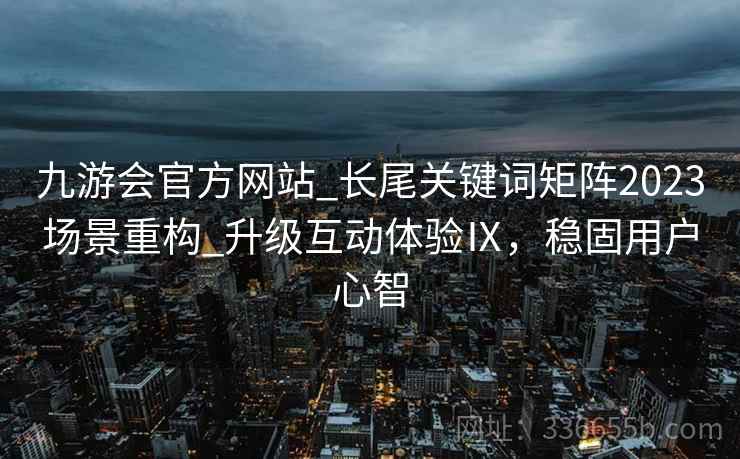 九游会官方网站_长尾关键词矩阵2023场景重构_升级互动体验Ⅸ,稳固用户心智 九游会官方网站_长尾关键词矩阵2023场景重构_升级互动体验Ⅸ,稳固用户心智