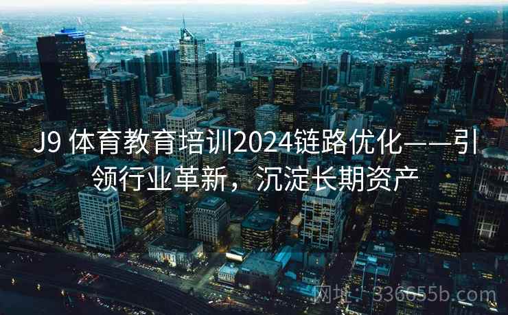 J9 体育教育培训2024链路优化——引领行业革新，沉淀长期资产