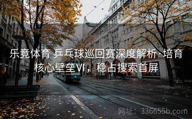 乐竞体育 乒乓球巡回赛深度解析·培育核心壁垒Ⅵ,稳占搜索首屏 乐竞体育 乒乓球巡回赛深度解析·培育核心壁垒Ⅵ,稳占搜索首屏