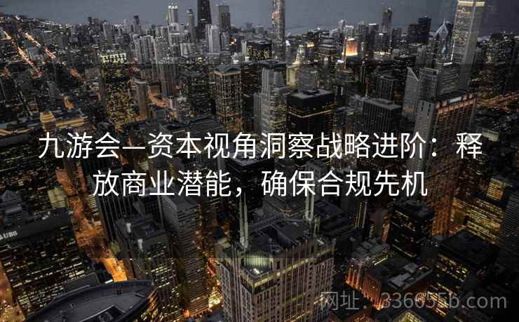 九游会—资本视角洞察战略进阶：释放商业潜能，确保合规先机