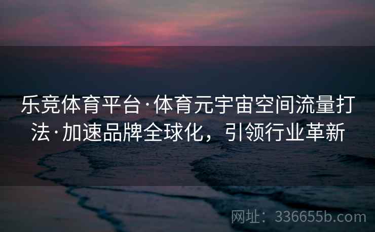 乐竞体育平台·体育元宇宙空间流量打法·加速品牌全球化，引领行业革新