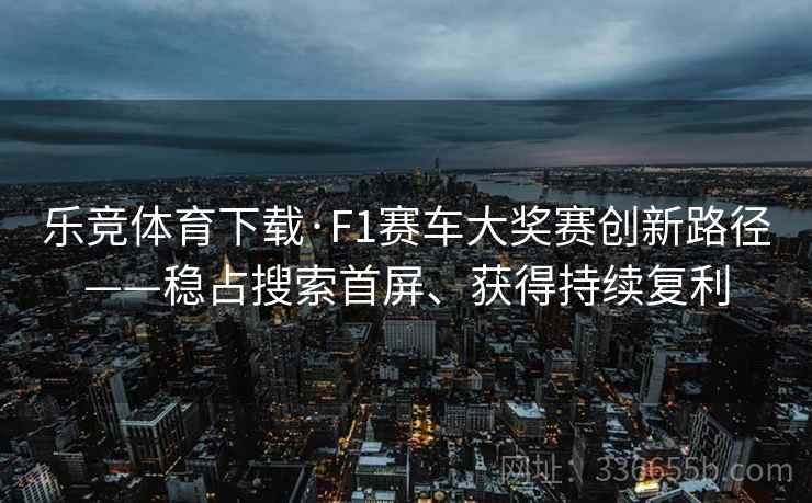 乐竞体育下载·F1赛车大奖赛创新路径——稳占搜索首屏、获得持续复利