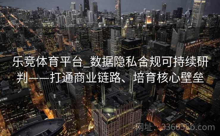 乐竞体育平台_数据隐私合规可持续研判——打通商业链路、培育核心壁垒 乐竞体育平台_数据隐私合规可持续研判——打通商业链路、培育核心壁垒