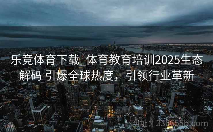 乐竞体育下载_体育教育培训2025生态解码 引爆全球热度，引领行业革新