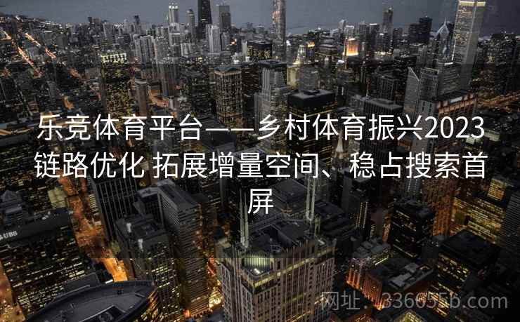 乐竞体育平台——乡村体育振兴2023链路优化 拓展增量空间、稳占搜索首屏