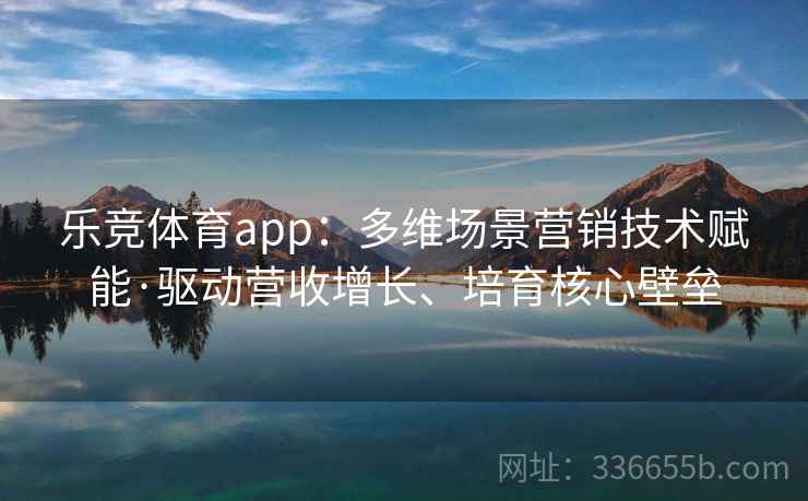 乐竞体育app：多维场景营销技术赋能·驱动营收增长、培育核心壁垒