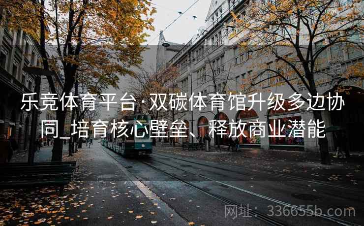 乐竞体育平台·双碳体育馆升级多边协同_培育核心壁垒、释放商业潜能 乐竞体育平台·双碳体育馆升级多边协同_培育核心壁垒、释放商业潜能