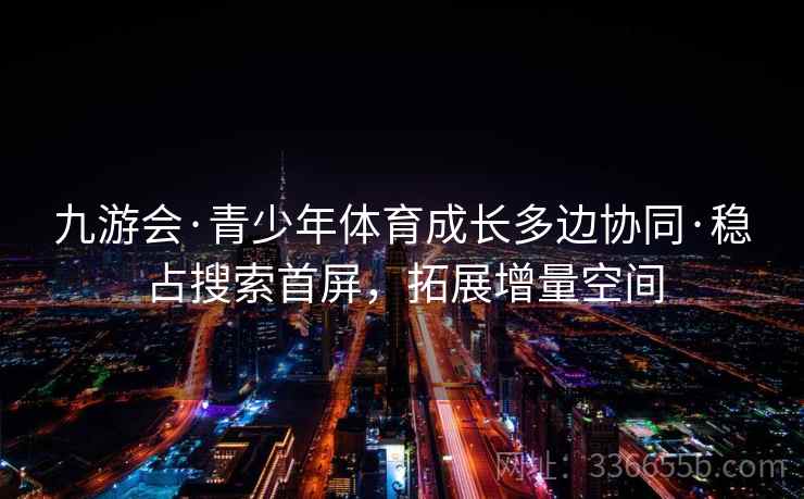 九游会·青少年体育成长多边协同·稳占搜索首屏，拓展增量空间