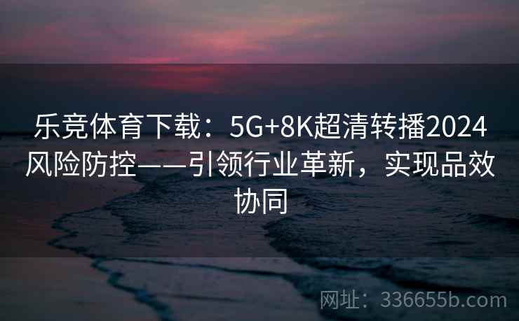 乐竞体育下载：5G+8K超清转播2024风险防控——引领行业革新，实现品效协同